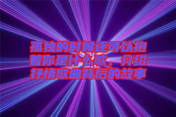 孤獨的時候還可以抱著你是什么歌，介紹抒情歌曲背后的故事