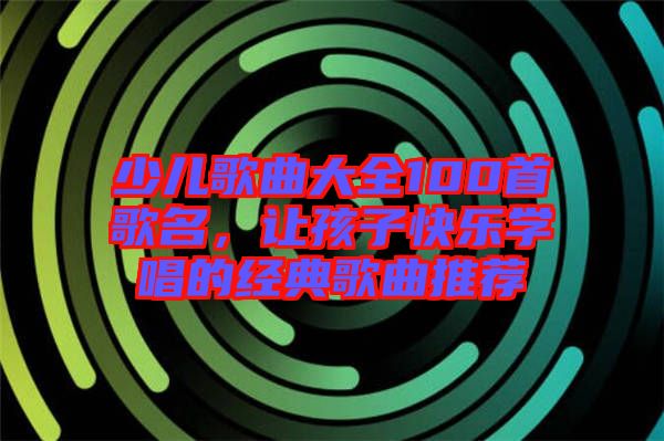 少兒歌曲大全100首歌名，讓孩子快樂學唱的經典歌曲推薦