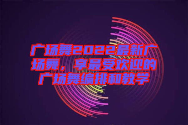 廣場舞2022最新廣場舞，享最受歡迎的廣場舞編排和教學(xué)