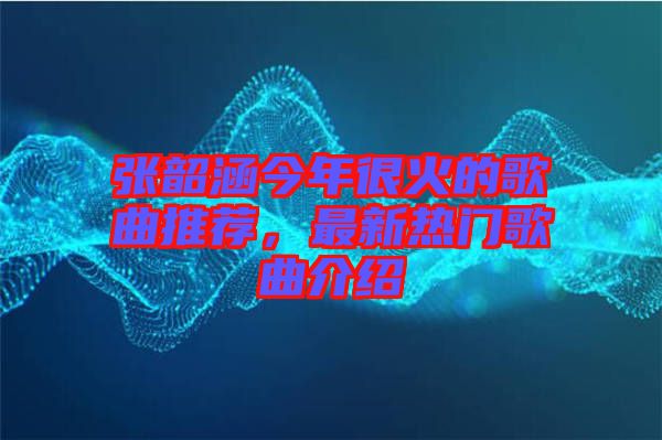 張韶涵今年很火的歌曲推薦，最新熱門歌曲介紹