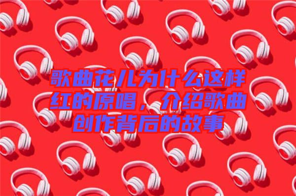 歌曲花兒為什么這樣紅的原唱，介紹歌曲創(chuàng)作背后的故事