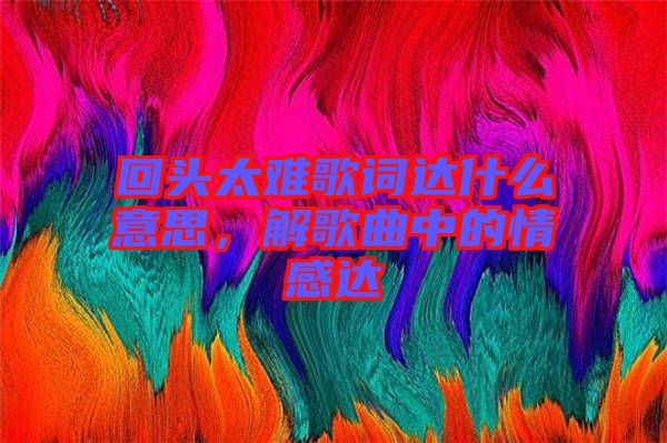 回頭太難歌詞達什么意思，解歌曲中的情感達