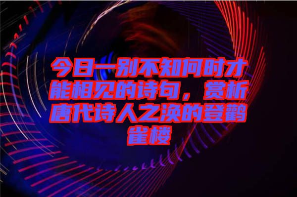 今日一別不知何時才能相見的詩句，賞析唐代詩人之渙的登鸛雀樓