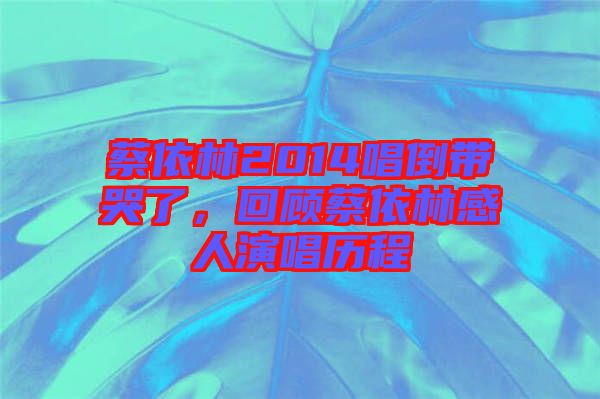 蔡依林2014唱倒帶哭了，回顧蔡依林感人演唱歷程