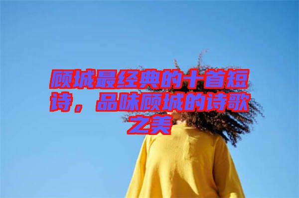 顧城最經典的十首短詩，品味顧城的詩歌之美