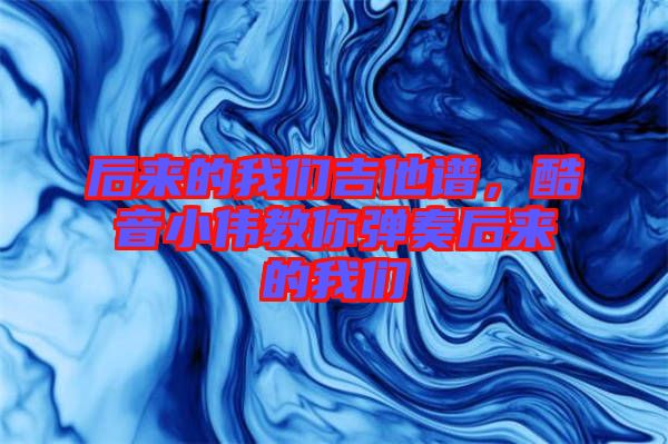 后來的我們吉他譜，酷音小偉教你彈奏后來的我們