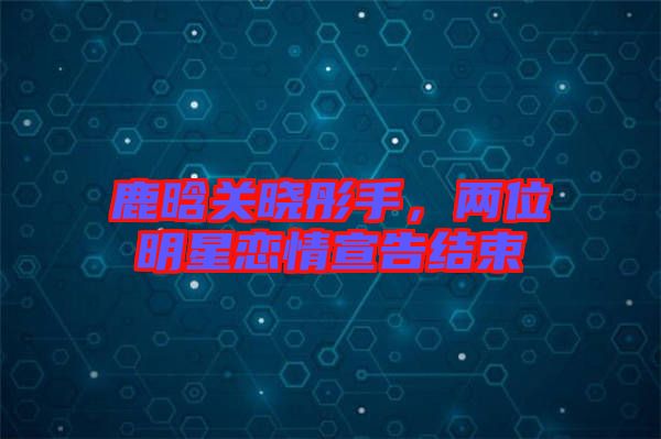 鹿晗關曉彤手，兩位明星戀情宣告結束