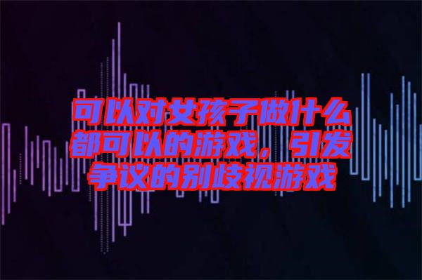 可以對女孩子做什么都可以的游戲，引發(fā)爭議的別歧視游戲