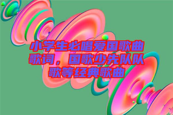 小學生必唱愛國歌曲歌詞，國歌少先隊隊歌等經典歌曲