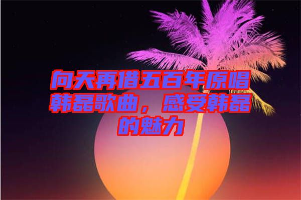 向天再借五百年原唱韓磊歌曲，感受韓磊的魅力