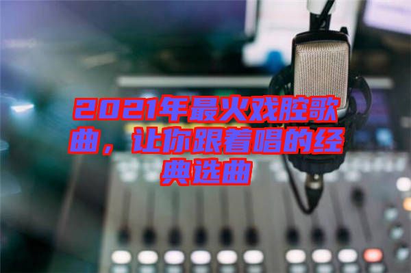 2021年最火戲腔歌曲，讓你跟著唱的經典選曲