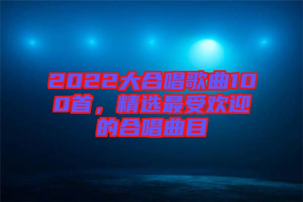 2022大合唱歌曲100首，精選最受歡迎的合唱曲目