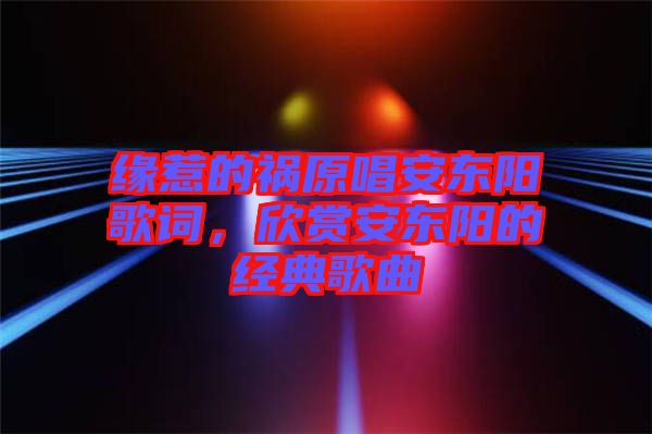 緣惹的禍原唱安東陽歌詞，欣賞安東陽的經典歌曲