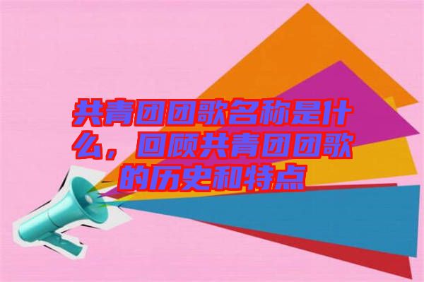 共青團(tuán)團(tuán)歌名稱是什么，回顧共青團(tuán)團(tuán)歌的歷史和特點(diǎn)