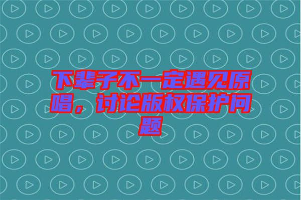 下輩子不一定遇見原唱，討論版權保護問題