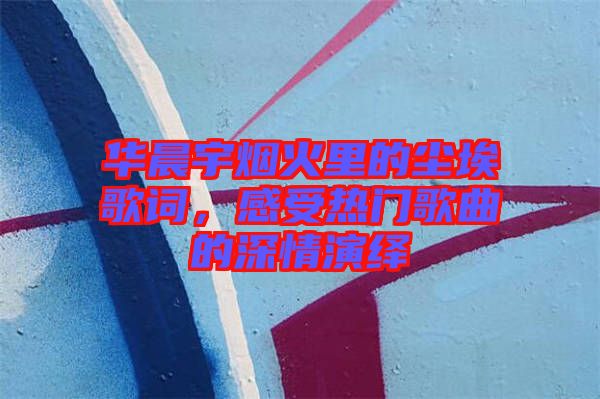 華晨宇煙火里的塵埃歌詞，感受熱門歌曲的深情演繹