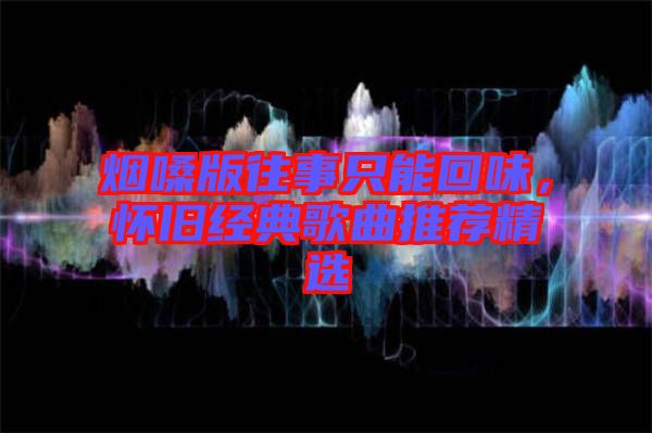 煙嗓版往事只能回味，懷舊經典歌曲推薦精選