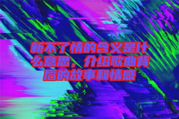 新不了情的含義是什么意思，介紹歌曲背后的故事和情感