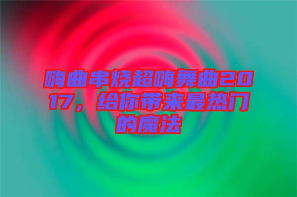 嗨曲串燒超嗨舞曲2017，給你帶來最熱門的魔法