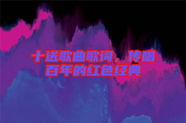 十送歌曲歌詞，傳唱百年的紅色經(jīng)典