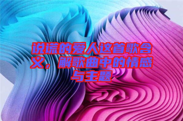 說謊的愛人這首歌含義，解歌曲中的情感與主題