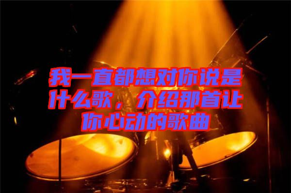 我一直都想對(duì)你說是什么歌，介紹那首讓你心動(dòng)的歌曲