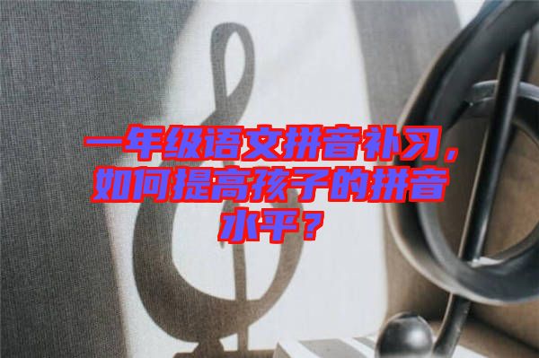 一年級語文拼音補習，如何提高孩子的拼音水平？