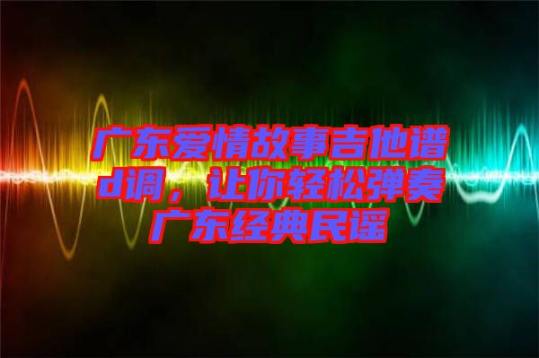 廣東愛情故事吉他譜d調(diào)，讓你輕松彈奏廣東經(jīng)典民謠