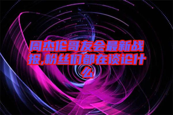 周杰倫哥友會最新戰報,粉絲們都在談論什么