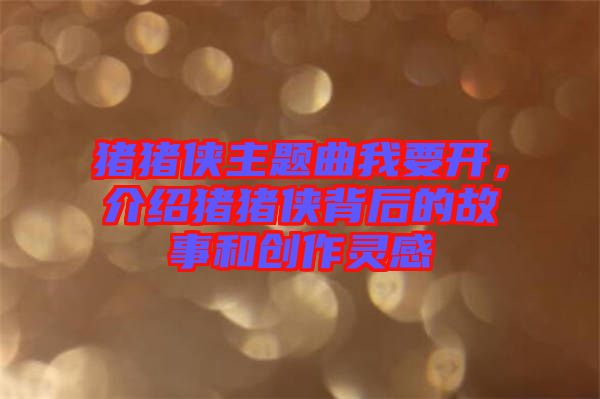 豬豬俠主題曲我要開，介紹豬豬俠背后的故事和創作靈感