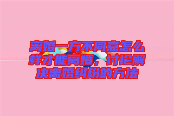 離婚一方不同意怎么樣才能離婚，討論解決離婚糾紛的方法