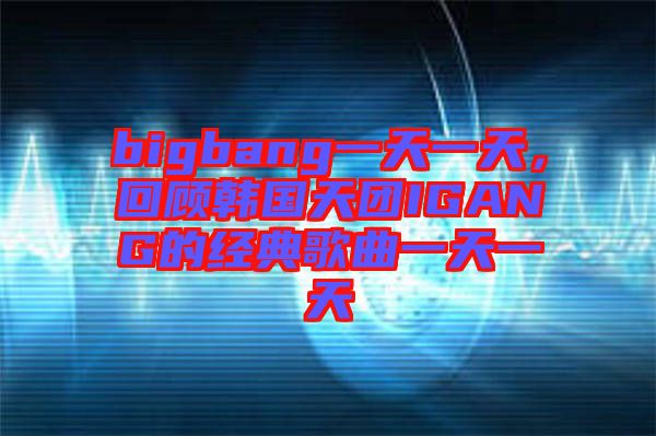 bigbang一天一天，回顧韓國天團IGANG的經(jīng)典歌曲一天一天