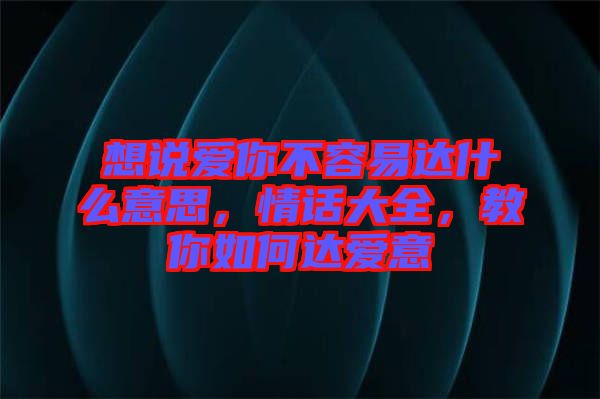 想說愛你不容易達(dá)什么意思，情話大全，教你如何達(dá)愛意