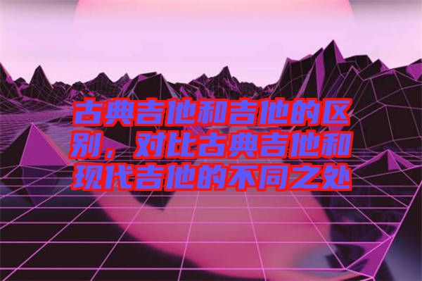 古典吉他和吉他的區別，對比古典吉他和現代吉他的不同之處