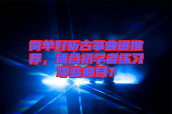 簡單好聽古箏曲譜推薦，適合初學者練習哪些曲目？