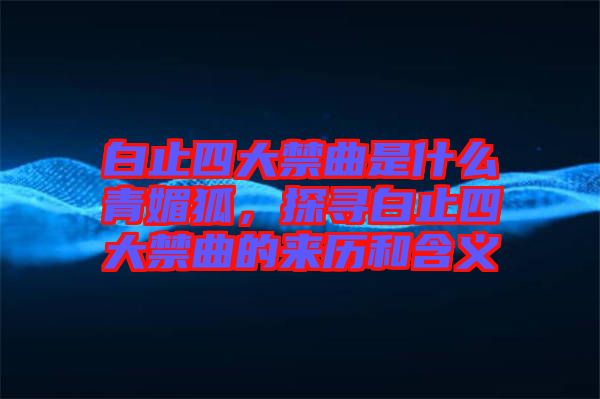 白止四大禁曲是什么青媚狐，探尋白止四大禁曲的來歷和含義