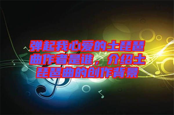 彈起我心愛的土琵琶曲作者是誰，介紹土琵琶曲的創作背景