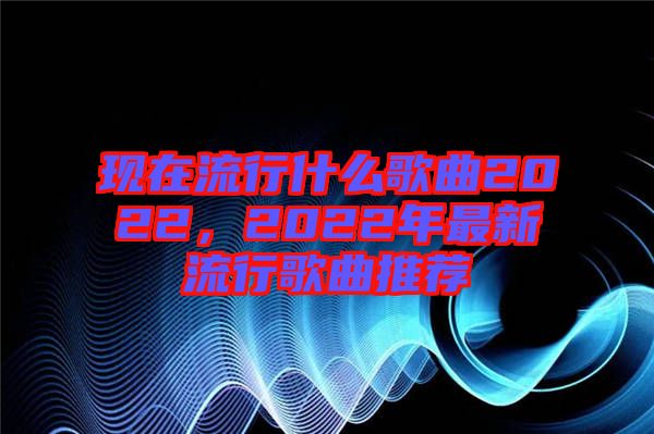 現在流行什么歌曲2022，2022年最新流行歌曲推薦