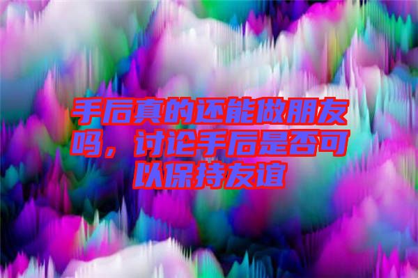 手后真的還能做朋友嗎，討論手后是否可以保持友誼