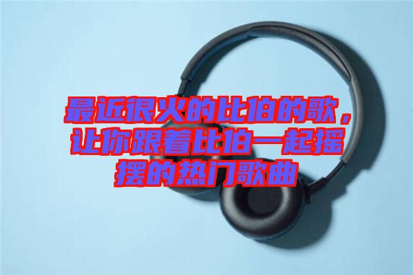 最近很火的比伯的歌，讓你跟著比伯一起搖擺的熱門歌曲