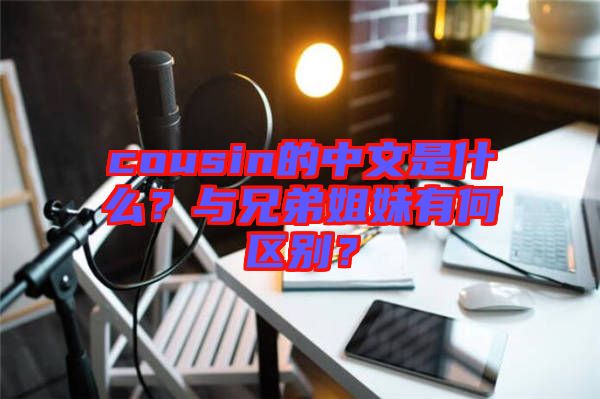 cousin的中文是什么？與兄弟姐妹有何區別？