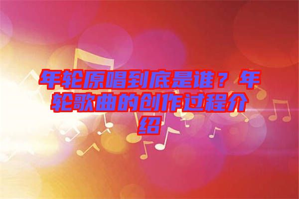 年輪原唱到底是誰？年輪歌曲的創作過程介紹