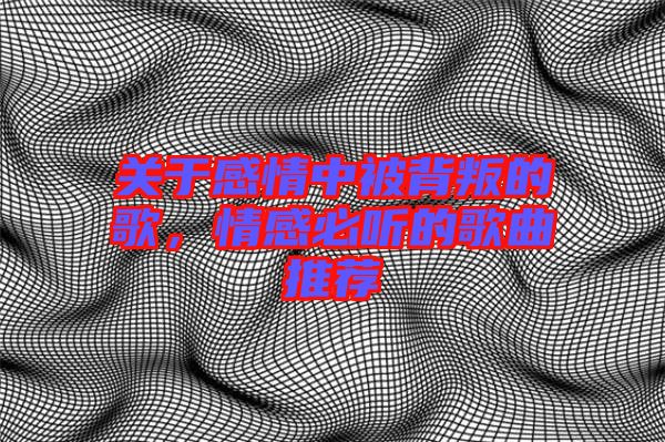 關于感情中被背叛的歌，情感必聽的歌曲推薦