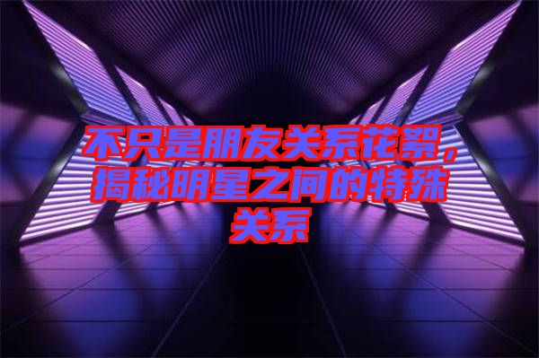 不只是朋友關系花絮，揭秘明星之間的特殊關系