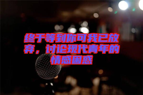 終于等到你可我已放棄，討論現代青年的情感困惑