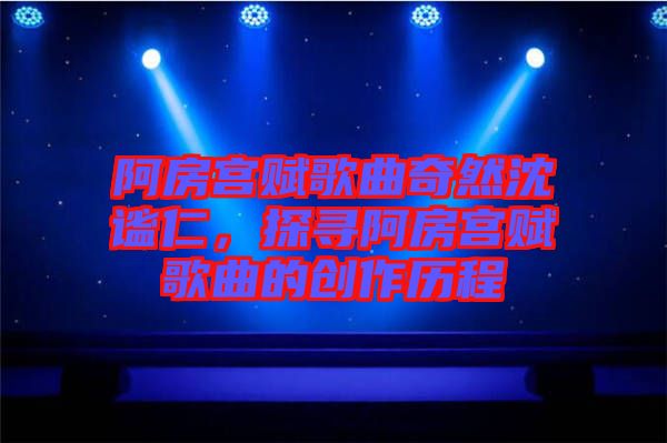 阿房宮賦歌曲奇然沈謐仁，探尋阿房宮賦歌曲的創作歷程