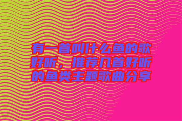 有一首叫什么魚的歌好聽，推薦幾首好聽的魚類主題歌曲分享