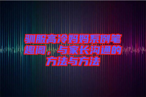 馴服高冷媽媽系例筆趣閣，與家長溝通的方法與方法