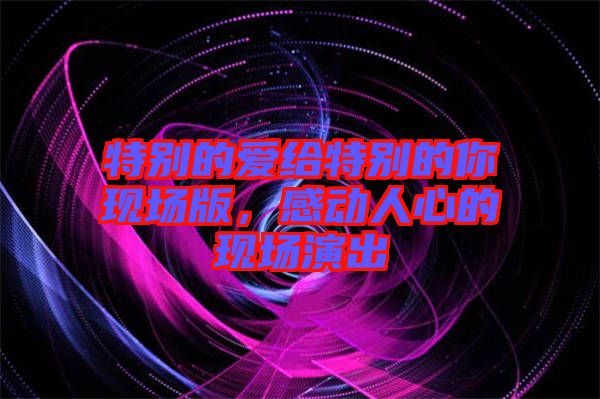 特別的愛給特別的你現(xiàn)場版，感動人心的現(xiàn)場演出