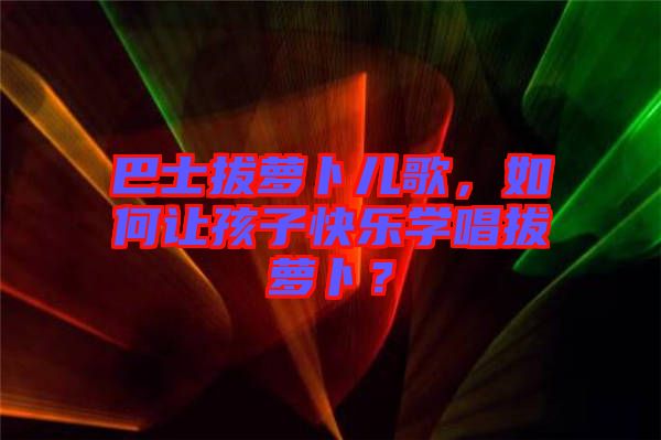 巴士拔蘿卜兒歌，如何讓孩子快樂學唱拔蘿卜？